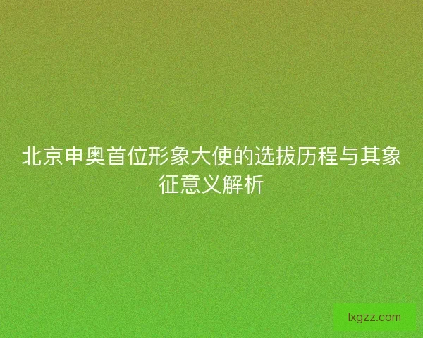 北京申奥首位形象大使的选拔历程与其象征意义解析