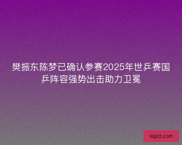 樊振东陈梦已确认参赛2025年世乒赛国乒阵容强势出击助力卫冕