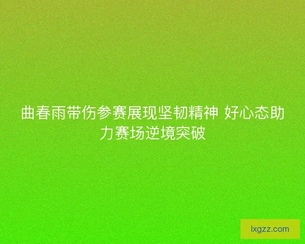 曲春雨带伤参赛展现坚韧精神 好心态助力赛场逆境突破