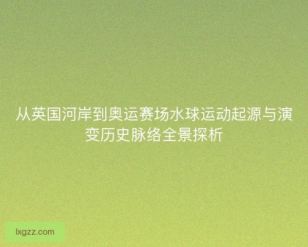 从英国河岸到奥运赛场水球运动起源与演变历史脉络全景探析