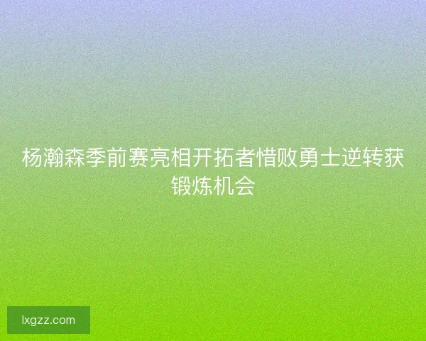 杨瀚森季前赛亮相开拓者惜败勇士逆转获锻炼机会