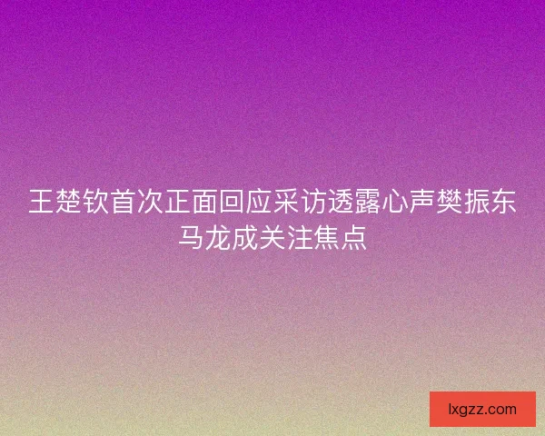 王楚钦首次正面回应采访透露心声樊振东马龙成关注焦点