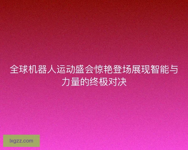 全球机器人运动盛会惊艳登场展现智能与力量的终极对决